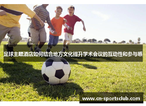 足球主题酒店如何结合地方文化提升学术会议的互动性和参与感